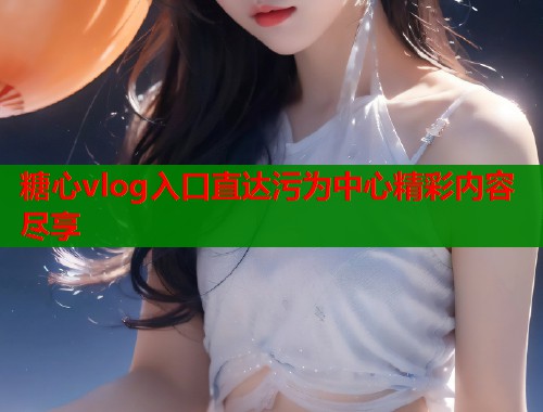 糖心vlog入口直达污为中心精彩内容尽享