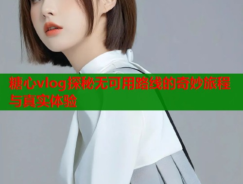 糖心vlog探秘无可用路线的奇妙旅程与真实体验