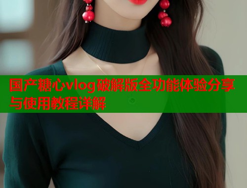 国产糖心vlog破解版全功能体验分享与使用教程详解