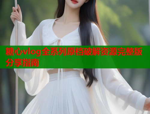 糖心vlog全系列原档破解资源完整版分享指南