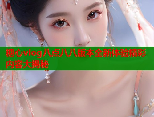 糖心vlog八点八八版本全新体验精彩内容大揭秘 糖心vlog八点八八版本全新体验精彩内容大揭秘