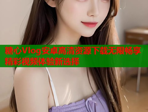 糖心Vlog安卓高清资源下载无限畅享精彩视频体验新选择 糖心Vlog安卓高清资源下载无限畅享精彩视频体验新选择