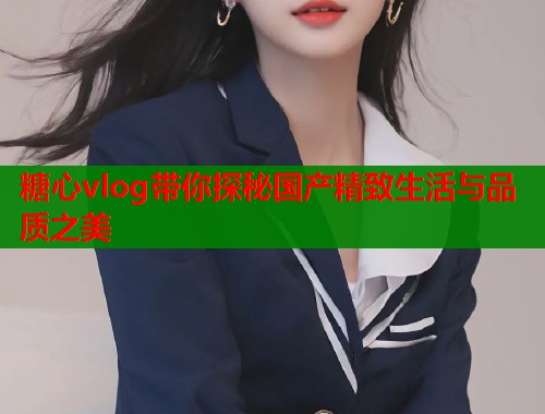 糖心vlog带你探秘国产精致生活与品质之美 糖心vlog带你探秘国产精致生活与品质之美