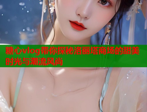 糖心vlog带你探秘洛丽塔商场的甜美时光与潮流风尚