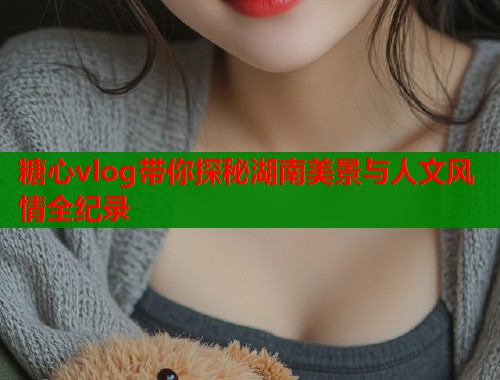 糖心vlog带你探秘湖南美景与人文风情全纪录
