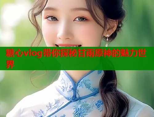 糖心vlog带你探秘甘雨原神的魅力世界