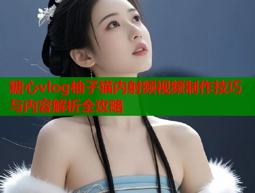 糖心vlog柚子猫内射频视频制作技巧与内容解析全攻略 糖心vlog柚子猫内射频视频制作技巧与内容解析全攻略