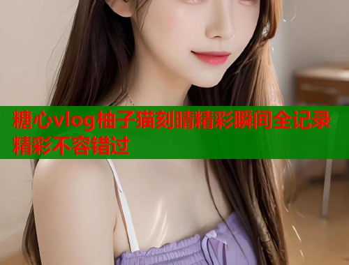 糖心vlog柚子猫刻晴精彩瞬间全记录精彩不容错过 糖心vlog柚子猫刻晴精彩瞬间全记录精彩不容错过