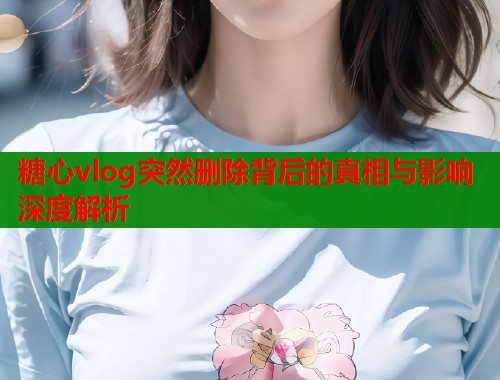 糖心vlog突然删除背后的真相与影响深度解析 糖心vlog突然删除背后的真相与影响深度解析