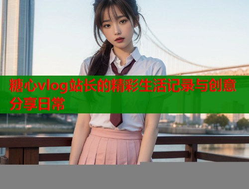糖心vlog站长的精彩生活记录与创意分享日常 糖心vlog站长的精彩生活记录与创意分享日常