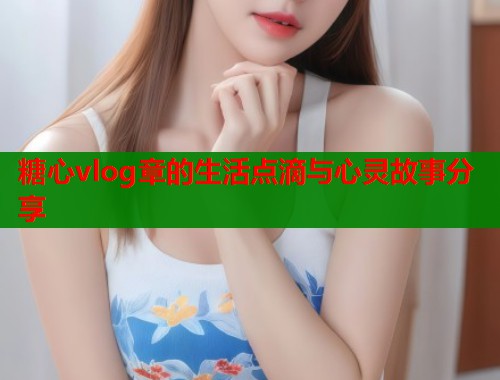 糖心vlog章的生活点滴与心灵故事分享 糖心vlog章的生活点滴与心灵故事分享