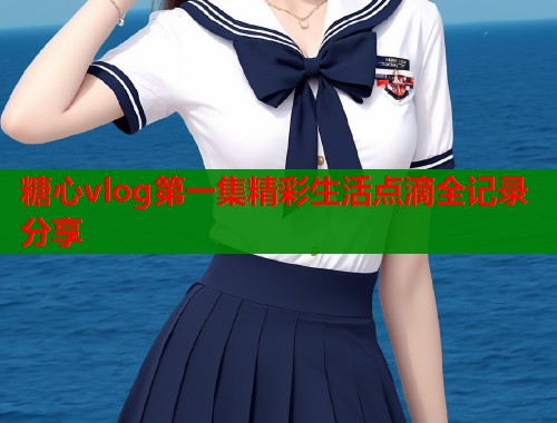 糖心vlog第一集精彩生活点滴全记录分享 糖心vlog第一集精彩生活点滴全记录分享