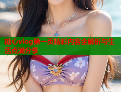 糖心vlog第一页精彩内容全解析与生活点滴分享 糖心vlog第一页精彩内容全解析与生活点滴分享
