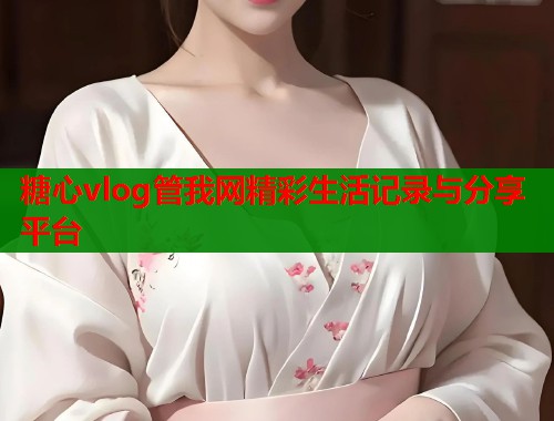 糖心vlog管我网精彩生活记录与分享平台 糖心vlog管我网精彩生活记录与分享平台