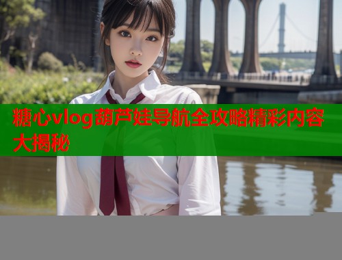 糖心vlog葫芦娃导航全攻略精彩内容大揭秘 糖心vlog葫芦娃导航全攻略精彩内容大揭秘