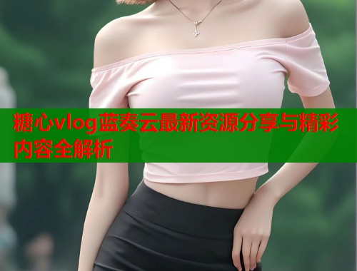 糖心vlog蓝奏云最新资源分享与精彩内容全解析 糖心vlog蓝奏云最新资源分享与精彩内容全解析