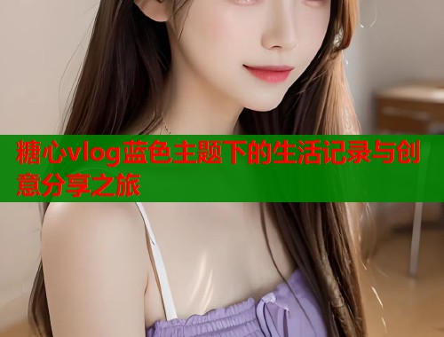 糖心vlog蓝色主题下的生活记录与创意分享之旅 糖心vlog蓝色主题下的生活记录与创意分享之旅