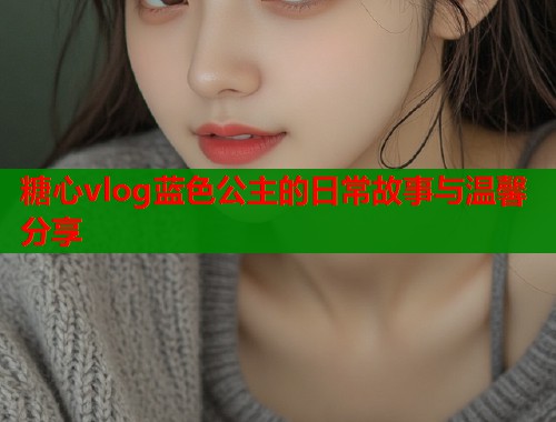 糖心vlog蓝色公主的日常故事与温馨分享 糖心vlog蓝色公主的日常故事与温馨分享