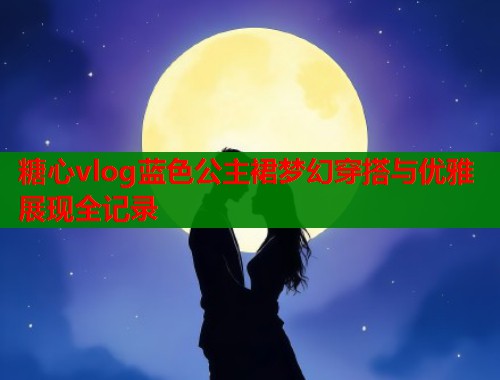 糖心vlog蓝色公主裙梦幻穿搭与优雅展现全记录 糖心vlog蓝色公主裙梦幻穿搭与优雅展现全记录