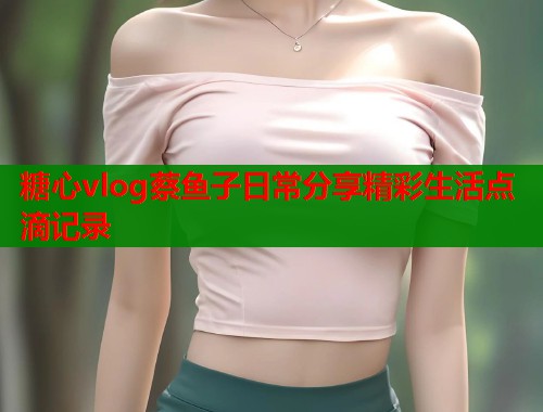 糖心vlog蔡鱼子日常分享精彩生活点滴记录 糖心vlog蔡鱼子日常分享精彩生活点滴记录