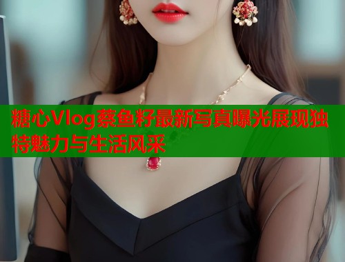 糖心Vlog蔡鱼籽最新写真曝光展现独特魅力与生活风采 糖心Vlog蔡鱼籽最新写真曝光展现独特魅力与生活风采