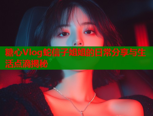 糖心Vlog蛇信子姐姐的日常分享与生活点滴揭秘