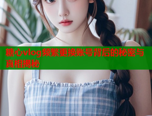 糖心vlog频繁更换账号背后的秘密与真相揭秘