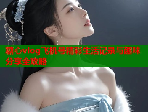 糖心vlog飞机号精彩生活记录与趣味分享全攻略 糖心vlog飞机号精彩生活记录与趣味分享全攻略