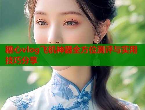 糖心vlog飞机神器全方位测评与实用技巧分享 糖心vlog飞机神器全方位测评与实用技巧分享