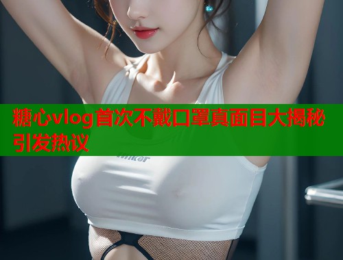 糖心vlog首次不戴口罩真面目大揭秘引发热议 糖心vlog首次不戴口罩真面目大揭秘引发热议