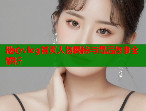 糖心vlog首页人物揭秘与背后故事全解析 糖心vlog首页人物揭秘与背后故事全解析