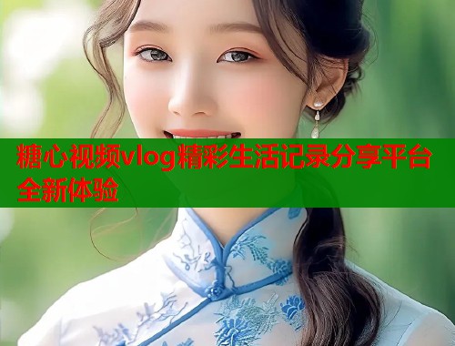 糖心视频vlog精彩生活记录分享平台全新体验 糖心视频vlog精彩生活记录分享平台全新体验