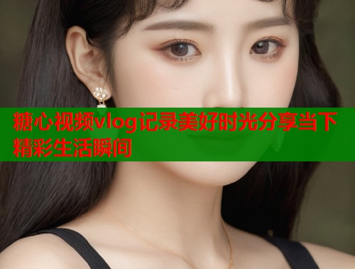 糖心视频vlog记录美好时光分享当下精彩生活瞬间