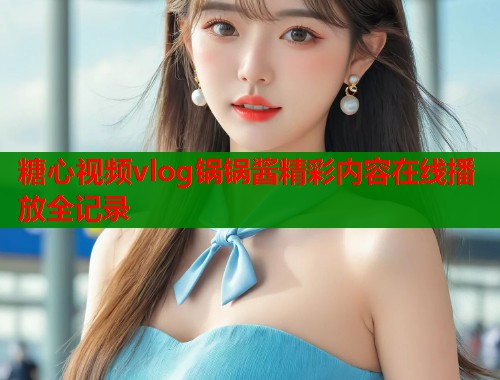 糖心视频vlog锅锅酱精彩内容在线播放全记录