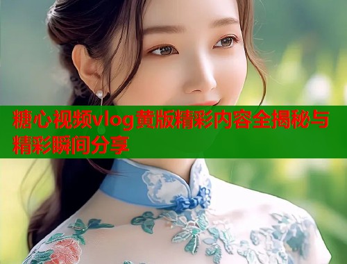 糖心视频vlog黄版精彩内容全揭秘与精彩瞬间分享