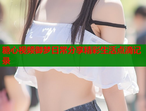 糖心视频御梦日常分享精彩生活点滴记录