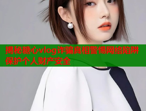 揭秘糖心vlog诈骗真相警惕网络陷阱保护个人财产安全