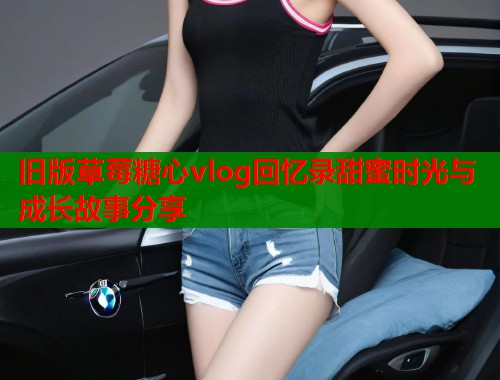 旧版草莓糖心vlog回忆录甜蜜时光与成长故事分享