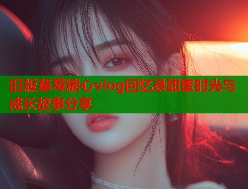 旧版草莓糖心vlog回忆录甜蜜时光与成长故事分享