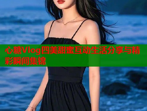 心糖Vlog四美甜蜜互动生活分享与精彩瞬间集锦