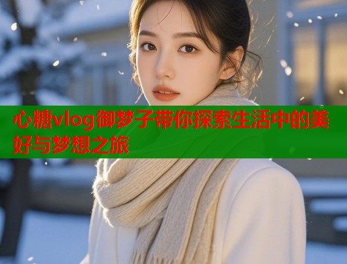 心糖vlog御梦子带你探索生活中的美好与梦想之旅