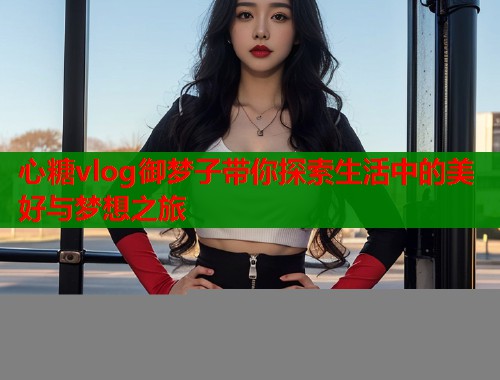 心糖vlog御梦子带你探索生活中的美好与梦想之旅