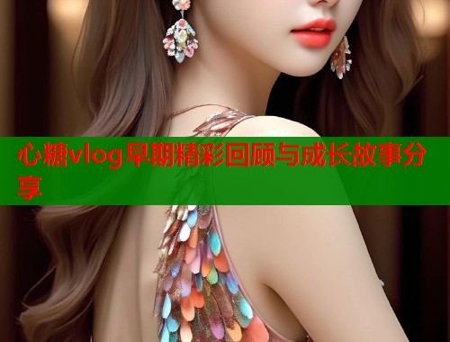 心糖vlog早期精彩回顾与成长故事分享