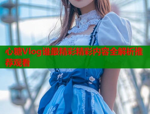 心糖Vlog谁最精彩精彩内容全解析推荐观看