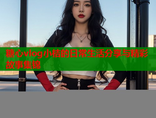 糖心vlog小桔的日常生活分享与精彩故事集锦