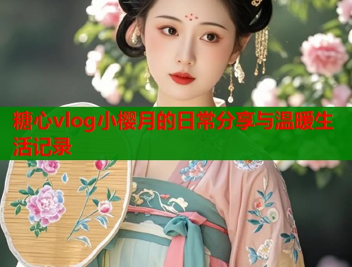 糖心vlog小樱月的日常分享与温暖生活记录