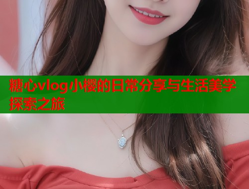 糖心vlog小樱的日常分享与生活美学探索之旅