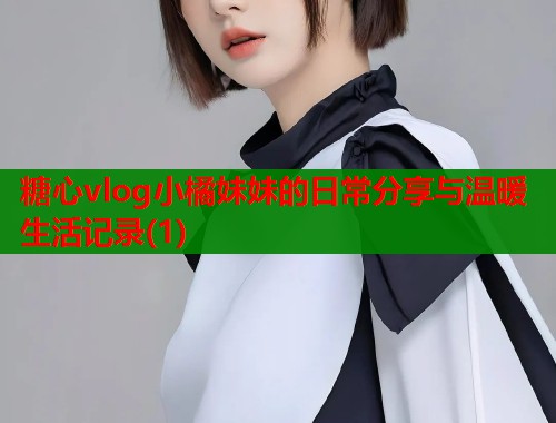 糖心vlog小橘妹妹的日常分享与温暖生活记录(1)