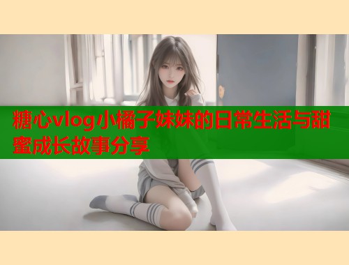 糖心vlog小橘子妹妹的日常生活与甜蜜成长故事分享