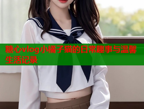 糖心vlog小橘子猫的日常趣事与温馨生活记录